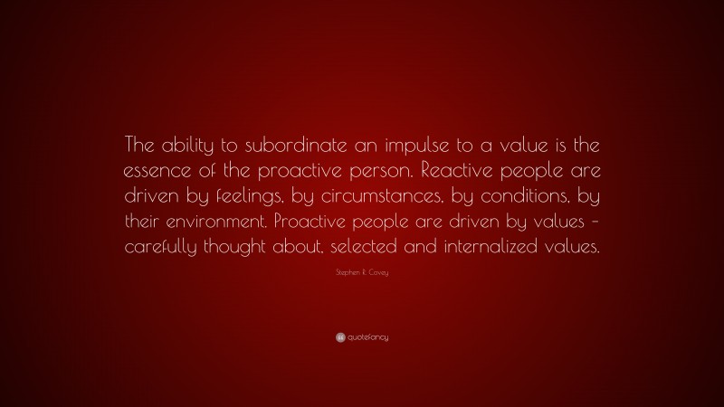Stephen R. Covey Quote: “The ability to subordinate an impulse to a value is the essence of the proactive person. Reactive people are driven by feelings, by circumstances, by conditions, by their environment. Proactive people are driven by values – carefully thought about, selected and internalized values.”