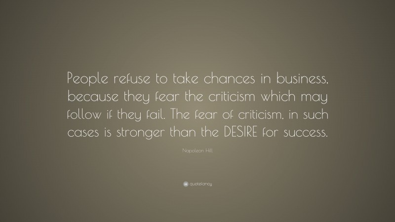 Napoleon Hill Quote: “People refuse to take chances in business, because they fear the criticism which may follow if they fail. The fear of criticism, in such cases is stronger than the DESIRE for success.”