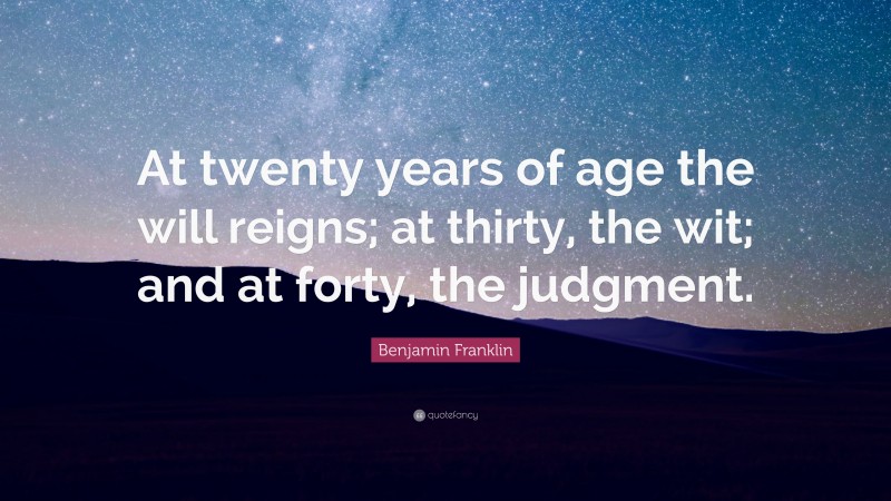 Benjamin Franklin Quote: “At twenty years of age the will reigns; at thirty, the wit; and at forty, the judgment.”