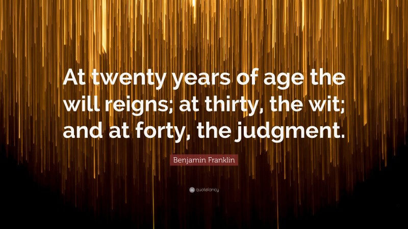 Benjamin Franklin Quote: “At twenty years of age the will reigns; at thirty, the wit; and at forty, the judgment.”