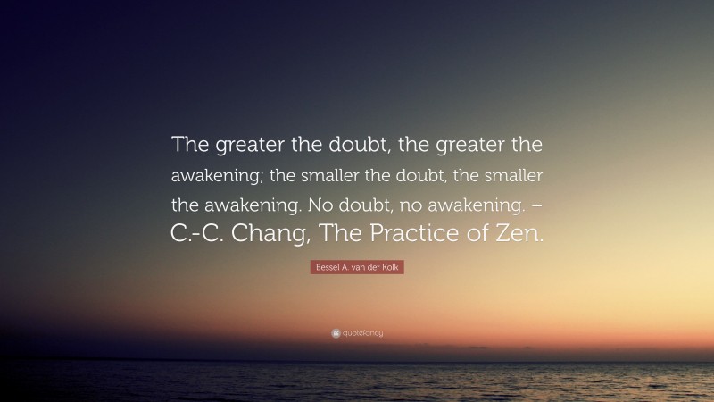Bessel A. van der Kolk Quote: “The greater the doubt, the greater the awakening; the smaller the doubt, the smaller the awakening. No doubt, no awakening. – C.-C. Chang, The Practice of Zen.”