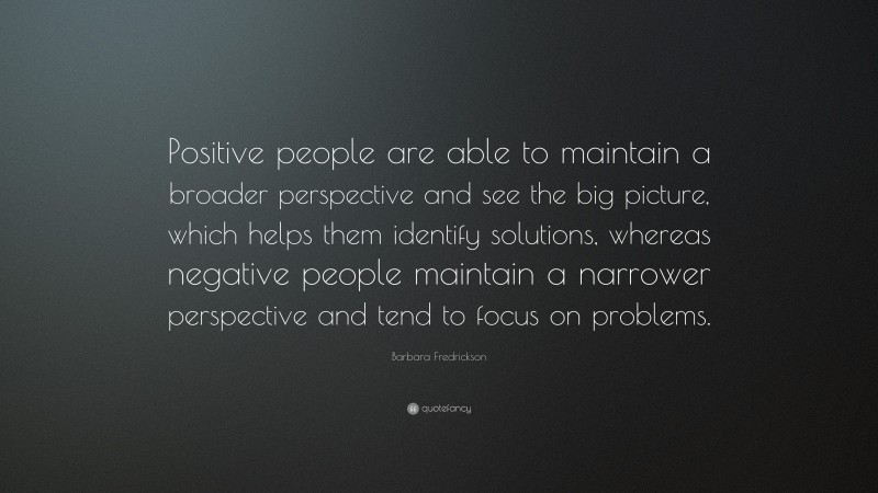 Barbara Fredrickson Quote: “Positive people are able to maintain a broader perspective and see the big picture, which helps them identify solutions, whereas negative people maintain a narrower perspective and tend to focus on problems.”