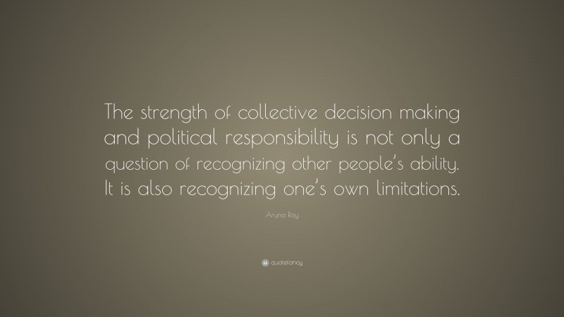 Aruna Roy Quote: “The strength of collective decision making and political responsibility is not only a question of recognizing other people’s ability. It is also recognizing one’s own limitations.”