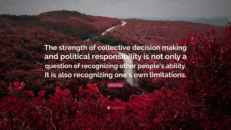 Aruna Roy Quote: “The strength of collective decision making and political responsibility is not only a question of recognizing other people’s ability. It is also recognizing one’s own limitations.”