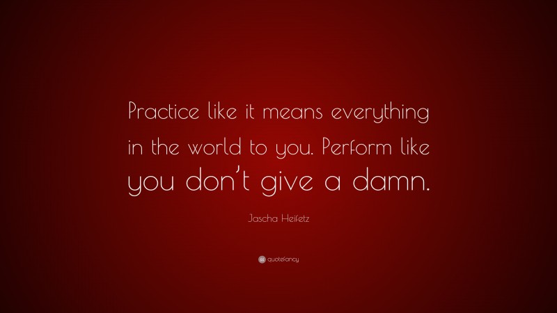Jascha Heifetz Quote: “Practice like it means everything in the world to you. Perform like you don’t give a damn.”