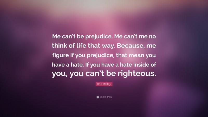 Bob Marley Quote: “Me can’t be prejudice. Me can’t me no think of life that way. Because, me figure if you prejudice, that mean you have a hate. If you have a hate inside of you, you can’t be righteous.”