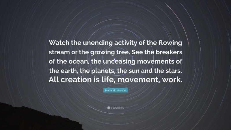 Maria Montessori Quote: “Watch the unending activity of the flowing stream or the growing tree. See the breakers of the ocean, the unceasing movements of the earth, the planets, the sun and the stars. All creation is life, movement, work.”