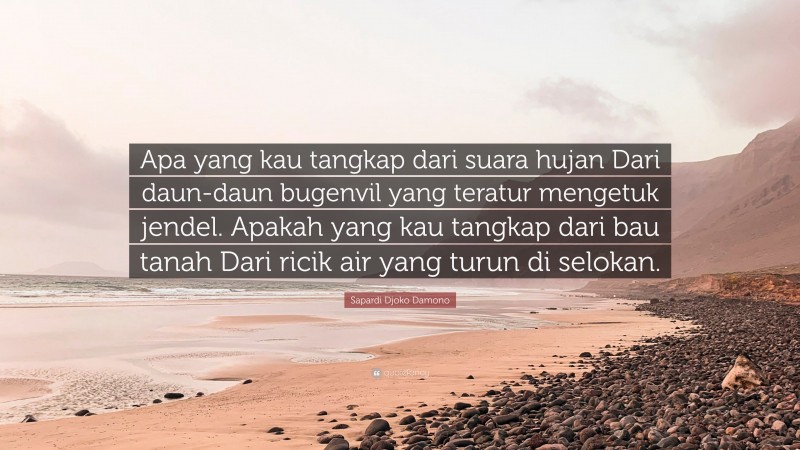 Sapardi Djoko Damono Quote: “Apa yang kau tangkap dari suara hujan Dari daun-daun bugenvil yang teratur mengetuk jendel. Apakah yang kau tangkap dari bau tanah Dari ricik air yang turun di selokan.”