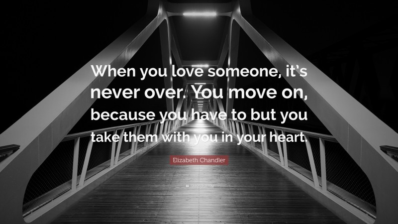 Elizabeth Chandler Quote: “When you love someone, it’s never over. You move on, because you have to but you take them with you in your heart.”