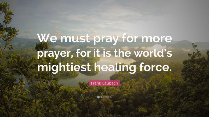 Frank Laubach Quote: “We must pray for more prayer, for it is the world’s mightiest healing force.”