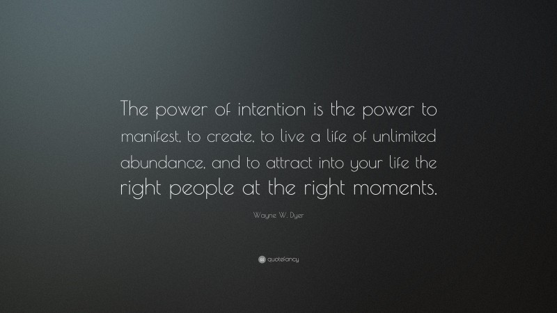 Wayne W. Dyer Quote: “The power of intention is the power to manifest, to create, to live a life of unlimited abundance, and to attract into your life the right people at the right moments.”