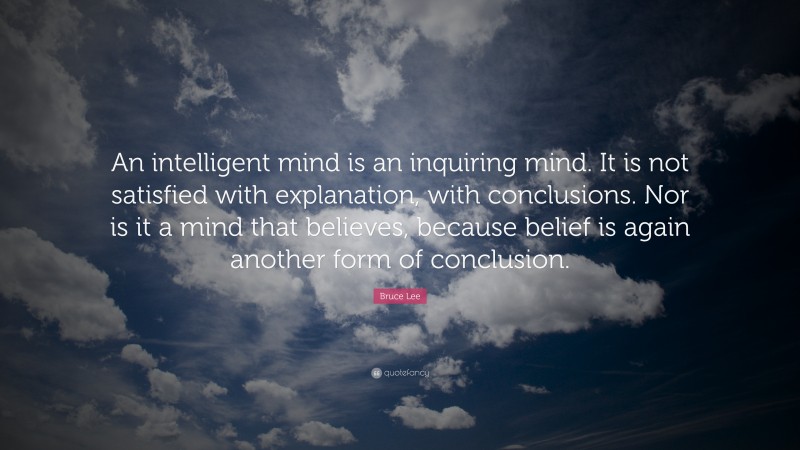 Bruce Lee Quote: “An intelligent mind is an inquiring mind. It is not satisfied with explanation, with conclusions. Nor is it a mind that believes, because belief is again another form of conclusion.”