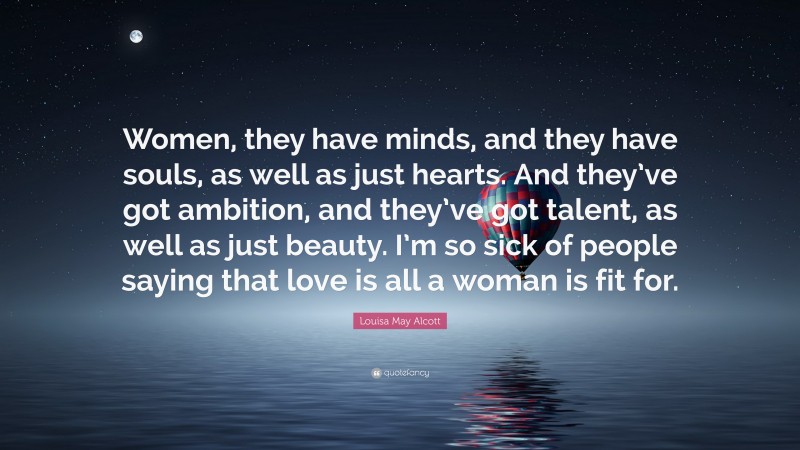Louisa May Alcott Quote: “Women, they have minds, and they have souls, as well as just hearts. And they’ve got ambition, and they’ve got talent, as well as just beauty. I’m so sick of people saying that love is all a woman is fit for.”