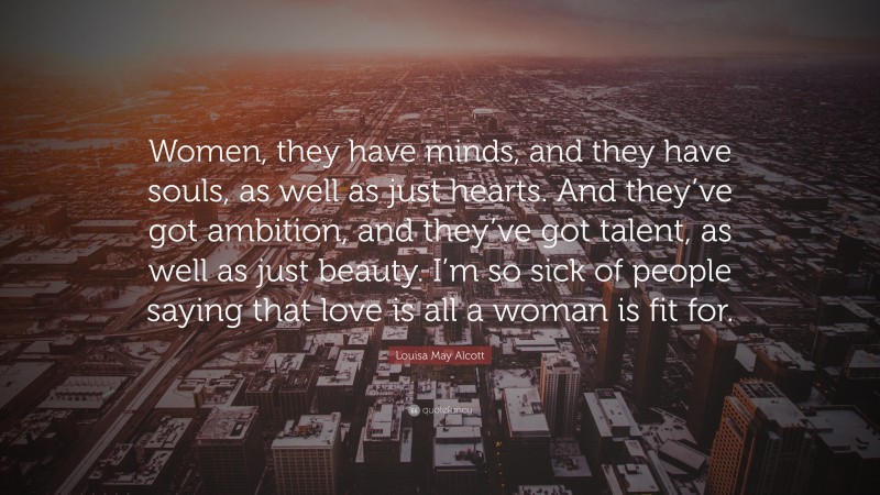 Louisa May Alcott Quote: “Women, they have minds, and they have souls, as well as just hearts. And they’ve got ambition, and they’ve got talent, as well as just beauty. I’m so sick of people saying that love is all a woman is fit for.”