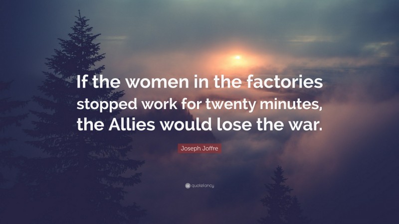 Joseph Joffre Quote: “If the women in the factories stopped work for twenty minutes, the Allies would lose the war.”