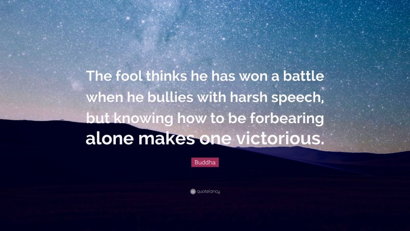 Buddha Quote: “The fool thinks he has won a battle when he bullies with harsh speech, but knowing how to be forbearing alone makes one victorious.”