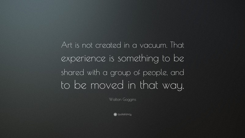 Walton Goggins Quote: “Art is not created in a vacuum. That experience is something to be shared with a group of people, and to be moved in that way.”