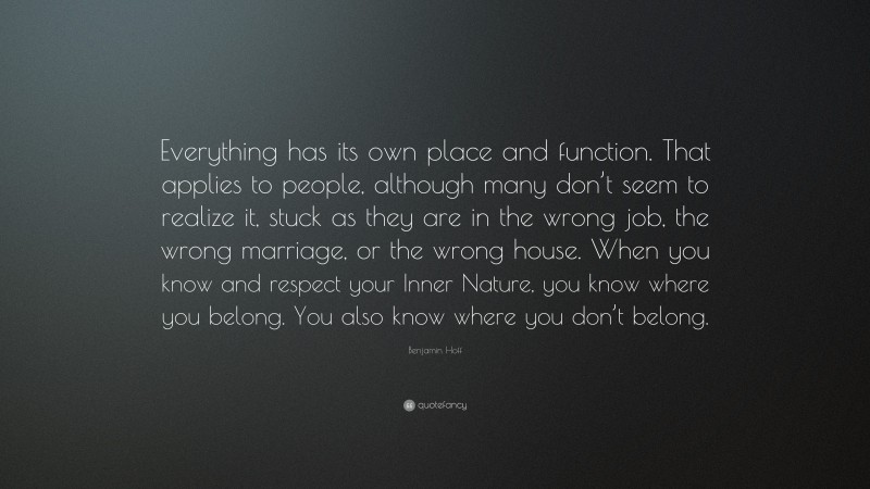 Benjamin Hoff Quote: “Everything has its own place and function. That applies to people, although many don’t seem to realize it, stuck as they are in the wrong job, the wrong marriage, or the wrong house. When you know and respect your Inner Nature, you know where you belong. You also know where you don’t belong.”
