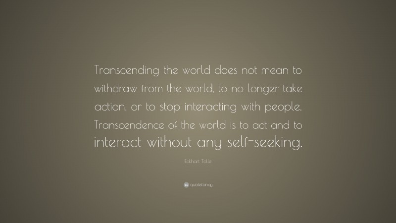Eckhart Tolle Quote: “Transcending the world does not mean to withdraw from the world, to no longer take action, or to stop interacting with people. Transcendence of the world is to act and to interact without any self-seeking.”