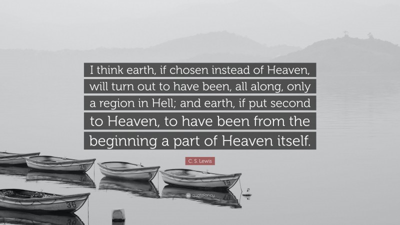 C. S. Lewis Quote: “I think earth, if chosen instead of Heaven, will turn out to have been, all along, only a region in Hell; and earth, if put second to Heaven, to have been from the beginning a part of Heaven itself.”