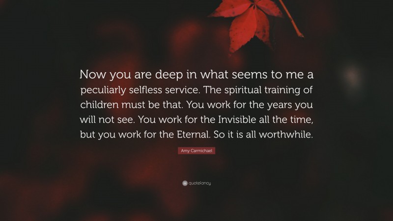 Amy Carmichael Quote: “Now you are deep in what seems to me a peculiarly selfless service. The spiritual training of children must be that. You work for the years you will not see. You work for the Invisible all the time, but you work for the Eternal. So it is all worthwhile.”