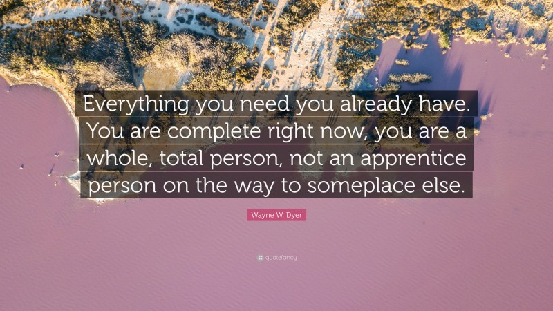 Wayne W. Dyer Quote: “Everything you need you already have. You are complete right now, you are a whole, total person, not an apprentice person on the way to someplace else.”
