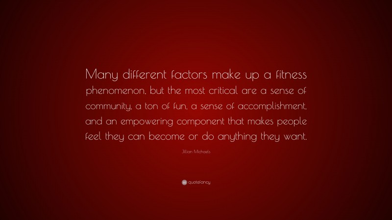 Jillian Michaels Quote: “Many different factors make up a fitness phenomenon, but the most critical are a sense of community, a ton of fun, a sense of accomplishment, and an empowering component that makes people feel they can become or do anything they want.”