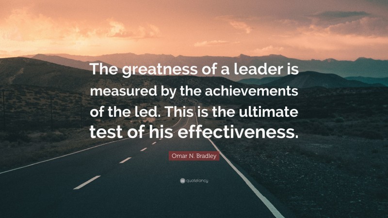 Omar N. Bradley Quote: “The greatness of a leader is measured by the achievements of the led. This is the ultimate test of his effectiveness.”