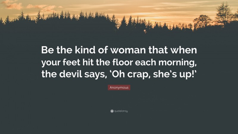 Anonymous Quote: “Be the kind of woman that when your feet hit the floor each morning, the devil says, ‘Oh crap, she’s up!’”