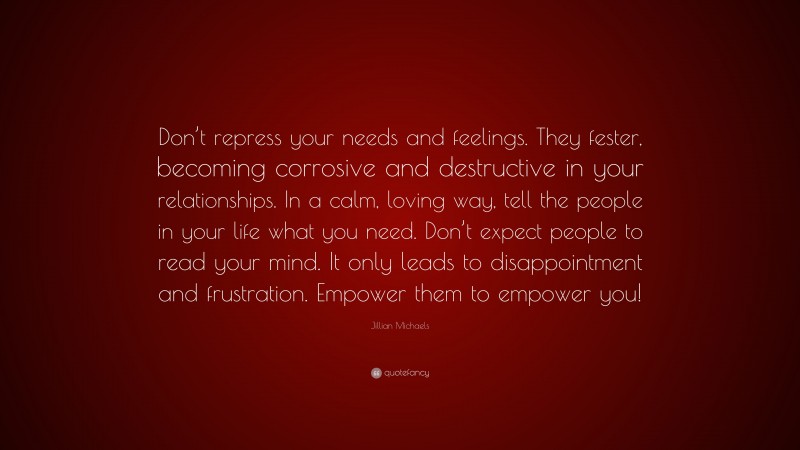 Jillian Michaels Quote: “Don’t repress your needs and feelings. They fester, becoming corrosive and destructive in your relationships. In a calm, loving way, tell the people in your life what you need. Don’t expect people to read your mind. It only leads to disappointment and frustration. Empower them to empower you!”