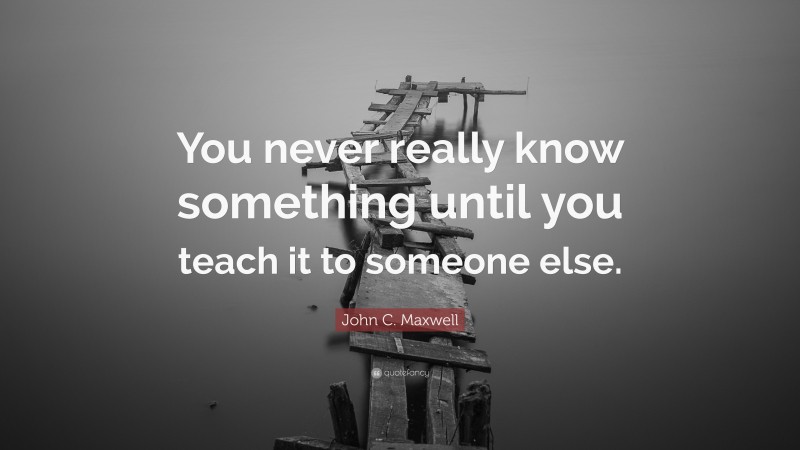 John C. Maxwell Quote: “You never really know something until you teach it to someone else.”