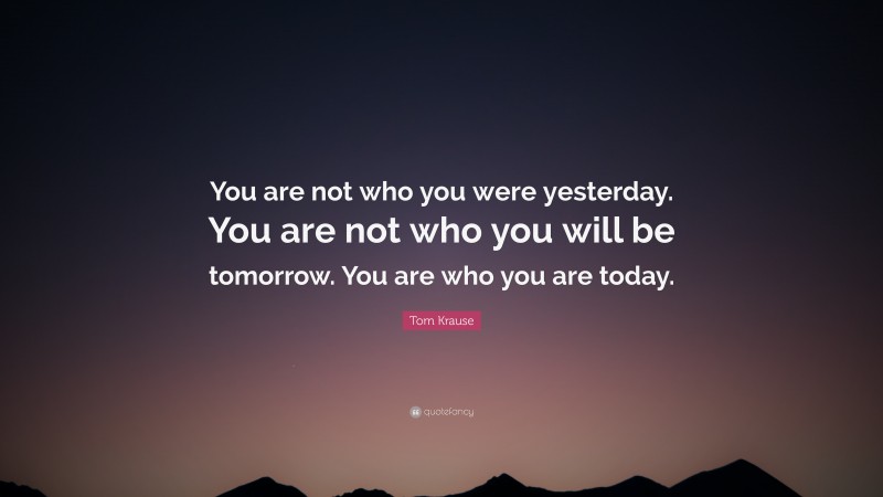 Tom Krause Quote: “You are not who you were yesterday. You are not who you will be tomorrow. You are who you are today.”