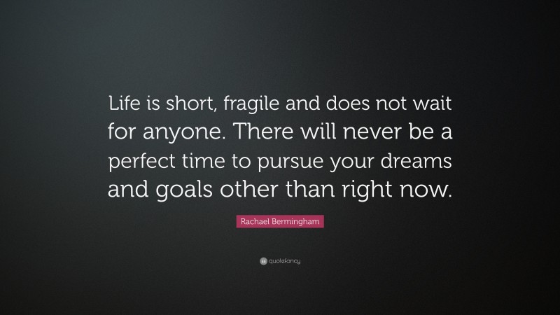 Rachael Bermingham Quote: “Life is short, fragile and does not wait for anyone. There will never be a perfect time to pursue your dreams and goals other than right now.”