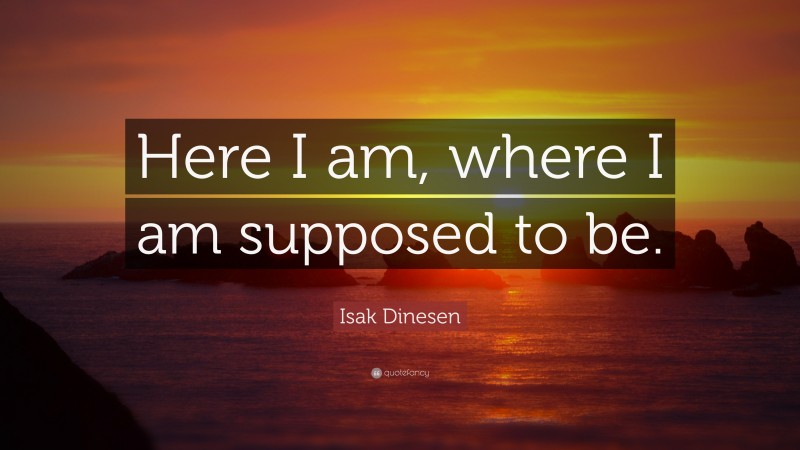 Isak Dinesen Quote: “Here I am, where I am supposed to be.”