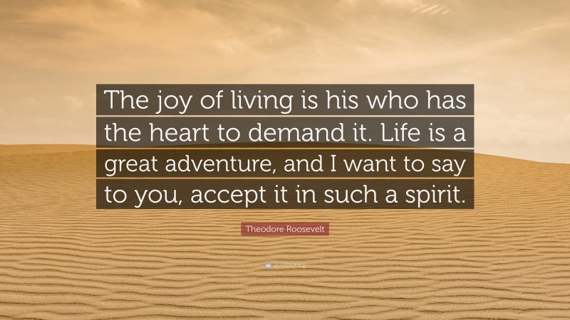 Theodore Roosevelt Quote: “The joy of living is his who has the heart to demand it. Life is a great adventure, and I want to say to you, accept it in such a spirit.”