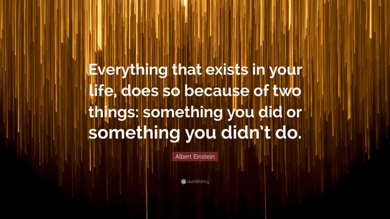 Albert Einstein Quote: “Everything that exists in your life, does so because of two things: something you did or something you didn’t do.”