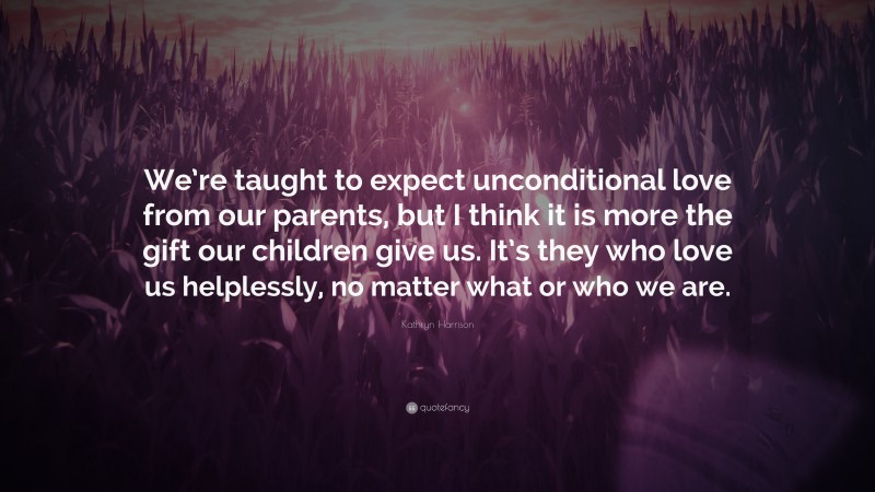 Kathryn Harrison Quote: “We’re taught to expect unconditional love from our parents, but I think it is more the gift our children give us. It’s they who love us helplessly, no matter what or who we are.”