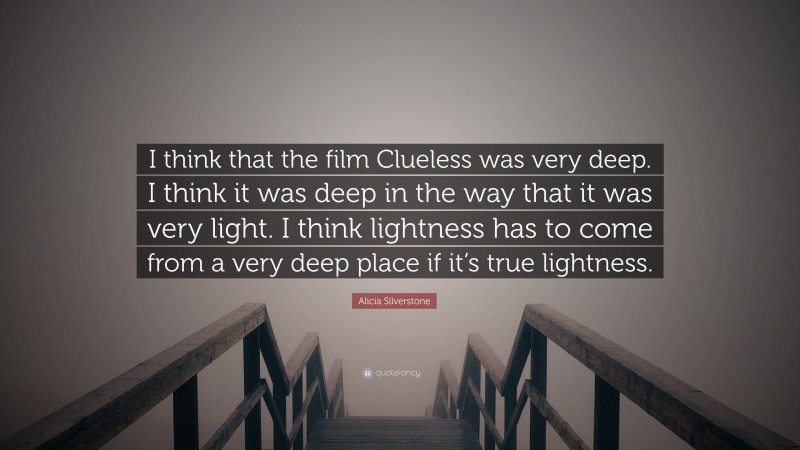 Alicia Silverstone Quote: “I think that the film Clueless was very deep. I think it was deep in the way that it was very light. I think lightness has to come from a very deep place if it’s true lightness.”