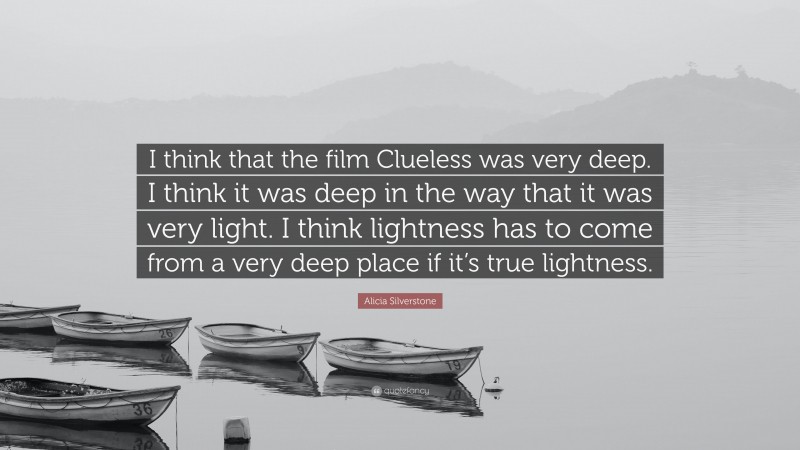 Alicia Silverstone Quote: “I think that the film Clueless was very deep. I think it was deep in the way that it was very light. I think lightness has to come from a very deep place if it’s true lightness.”