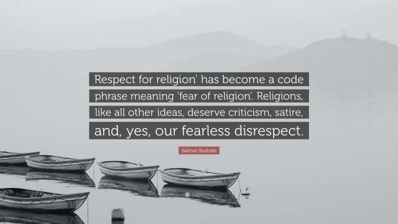 Salman Rushdie Quote: “Respect for religion’ has become a code phrase meaning ‘fear of religion’. Religions, like all other ideas, deserve criticism, satire, and, yes, our fearless disrespect.”