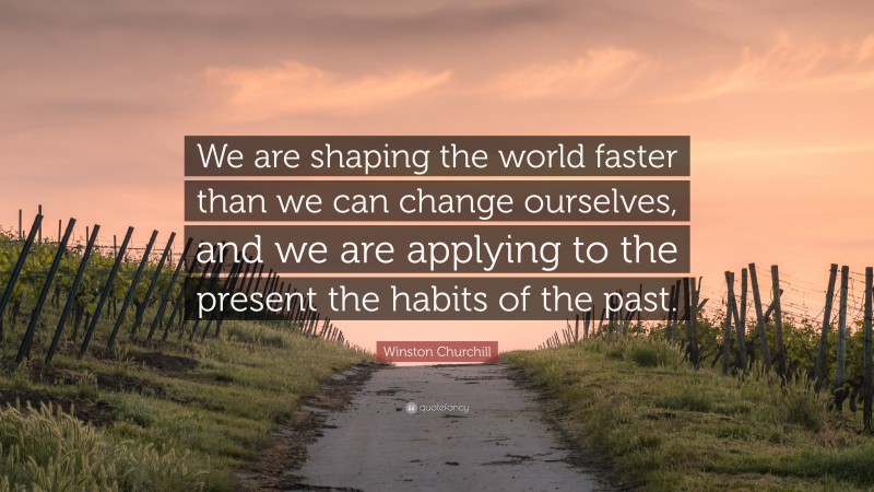 Winston Churchill Quote: “We are shaping the world faster than we can change ourselves, and we are applying to the present the habits of the past.”