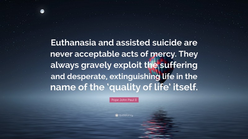 Pope John Paul II Quote: “Euthanasia and assisted suicide are never acceptable acts of mercy. They always gravely exploit the suffering and desperate, extinguishing life in the name of the ‘quality of life’ itself.”