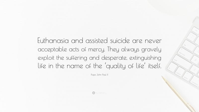Pope John Paul II Quote: “Euthanasia and assisted suicide are never acceptable acts of mercy. They always gravely exploit the suffering and desperate, extinguishing life in the name of the ‘quality of life’ itself.”