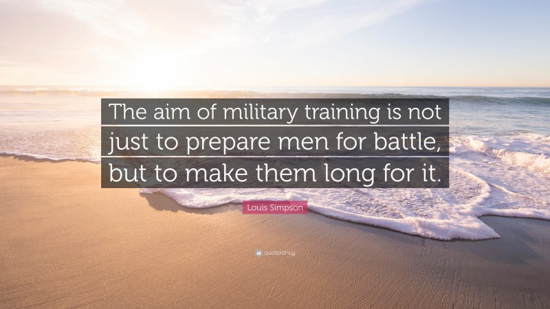 Louis Simpson Quote: “The aim of military training is not just to prepare men for battle, but to make them long for it.”