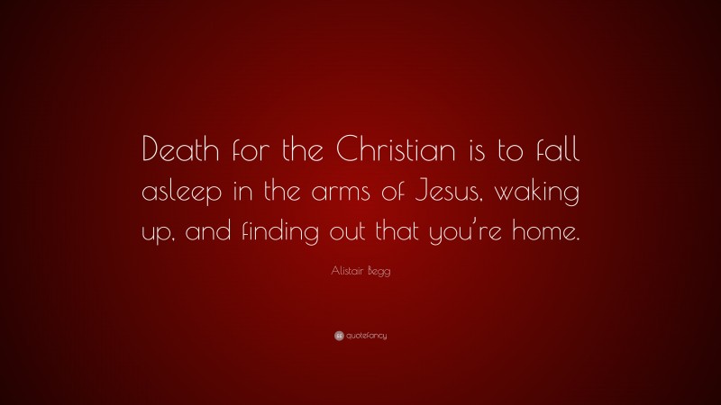 Alistair Begg Quote: “Death for the Christian is to fall asleep in the arms of Jesus, waking up, and finding out that you’re home.”