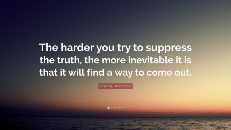 Arianna Huffington Quote: “The harder you try to suppress the truth, the more inevitable it is that it will find a way to come out.”