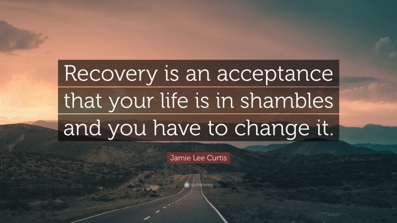 Jamie Lee Curtis Quote: “Recovery is an acceptance that your life is in shambles and you have to change it.”