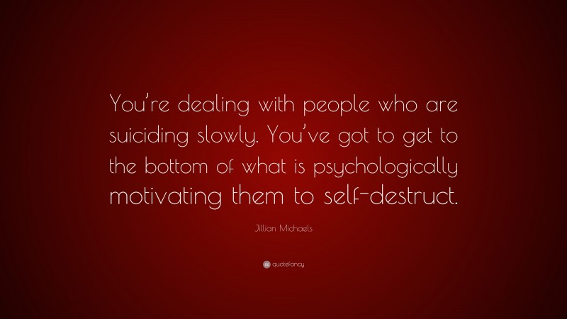 Jillian Michaels Quote: “You’re dealing with people who are suiciding slowly. You’ve got to get to the bottom of what is psychologically motivating them to self-destruct.”