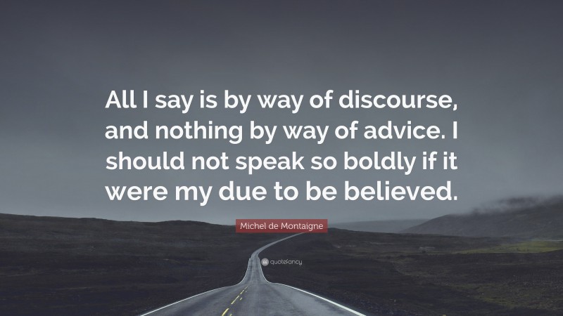 Michel de Montaigne Quote: “All I say is by way of discourse, and nothing by way of advice. I should not speak so boldly if it were my due to be believed.”