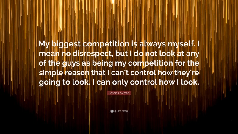 Ronnie Coleman Quote: “My biggest competition is always myself. I mean no disrespect, but I do not look at any of the guys as being my competition for the simple reason that I can’t control how they’re going to look. I can only control how I look.”